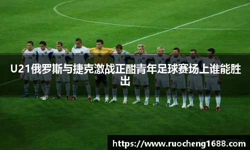 U21俄罗斯与捷克激战正酣青年足球赛场上谁能胜出
